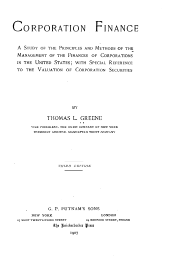 handle is hein.tera/cfspmm0001 and id is 1 raw text is: 





CORPORATION                    FINANCE



  A STUDY OF THE  PRINCIPLES AND METHODS OF THE
  MANAGEMENT  OF THE FINANCES OF CORPORATIONS
  IN THE UNITED STATES; WITH SPECIAL REFERENCE
  TO THE VALUATION  OF  CORPORATION SECURITIES








                      BY

             THOMAS L. GREENE

       VICE-PRESIDENT, THE AUDIT COMPANY OF NEW YORK
       FORMERLY AUDITOR, MANHATTAN TRUST COMPANY


                THIRD EDITION









            G. P. PUTNAM'S SONS
     NEW YORK                   LONDON
27 WEST TWENTY-THIRD STREET      24 BEDFORD STREET, STRAND
              (ly 3nickebocktr vruss

                    1907


