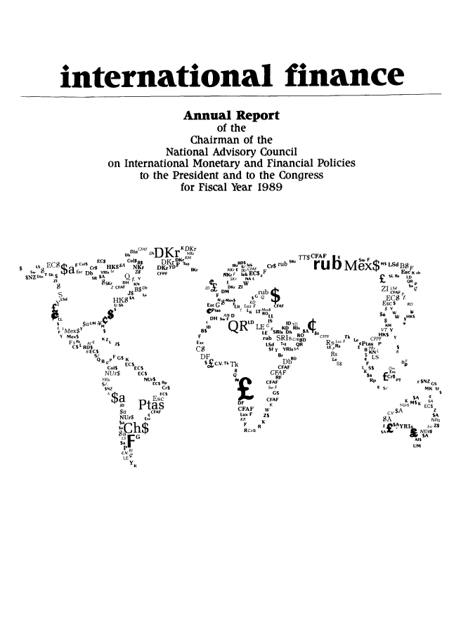 handle is hein.tera/chanaco0014 and id is 1 raw text is: international finance

Annual Report
of the
Chairman of the
National Advisory Council
on International Monetary and Financial Policies
to the President and to the Congress
for Fiscal Year 1989

DinCFAF     K DKr
Db    DhDr NR.
EC$         EC$    CO1B$    DKr   K~r 1
ts$d       o F   HK$$A NKr   DKrYDF Tug
s  T  $$.p Esc Db  YR.   Z$7  CFPF    W
S  T Sh $      SR $Af,
$N Z  n   ZI      S DKr  DH  KN
$             CFAF  Db
S               J$ B$
LSd          HK$$A
SL~~ Sa     h
~LL    WM.
IF 'Mex$y  $
Y Mex$    KZ
FsRs,  Af  L                  E
$LRD$
B ECS                     C
SB PFGS K
QB,   EC$
CoI5  EC$
NUr$    ECs
YRIs      NUrS
S/.         EC$ Rp
SNZ           Cr$
K~a  PtEsc
JD  tas
$a     ¢CFAF
NUr$ Ec
$a

R11uSK, TT$CFAF
IKr Cek     $ rub
NKrE I 'KrCFAF
RKrF iek EC$F
5Kr  NA f.
w
,D    DKr ZI
DM         rub
F         5GQ
N Me$S rD
Esc G   Lit Lux F  CFAF
ptas      f L LTMex$
AIS D      ROLL
DH S. F
D     QR     LE G      ID YD  f
I     QR      L K    KD Ris N-
LE SRIs Dh  $A
rub SRIsc°-     CFPF
sc                 LSd T-9  QR      RsLu
$                  Sf y  YRIsA     LE pRs
DF                    BrRD            fis
$ C.V. TkTk D CFAF                   S$
CFAF
RU       CFAF
S. F
GS

DF
CFAF
Lux F
KR
F
RCoS

M~w$ m$LdB$F
ex ESC K sh
SL Rs LD
QR p
ZI lI   $'q
EC$ 'F
Esc S   Ro
$a  w
W $HKS
KM
VT Y
TkHK$
F  Le    CFPF   Y
ePtas P
E B PRS      $
$ KNL     R
,  LS        V
L KS$    D,,,
$~a   £~
Rp       PT F  F

S/

$NZ GS
MK Sf
S

$A  C
NM$K SA
NU~5  ESA
EC$
cv $A       z
SA          SA
AI$
UM


