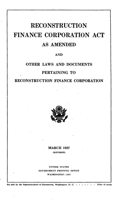 handle is hein.tera/concton0001 and id is 1 raw text is: 





        RECONSTRUCTION

FINANCE CORPORATION ACT

             AS AMENDED

                  AND

     OTHER LAWS AND DOCUMENTS

             PERTAINING TO

RECONSTRUCTION FINANCE CORPORATION


    MARCH 1937
      (REVISED)



      UNITED STATES
GOVERNMENT PRINTING OFFICE
    WASHINGTON: 1937


For sale by the Superintendent of Documents. Washington, D. C- . ------- Price 15 cents


