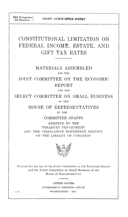 handle is hein.tera/conlim0001 and id is 1 raw text is: 82d Congress
2d Session f

JOINT COXXITTR JRTX1iT

CONSTITUTIONAL LIMITATION ON
FEDERAL INCOME, ESTATE, AND
GIFT TAX RATES
MATERIALS ASSEMBLED
FOR THE
JOINT COMMITTEE ON THE ECONOMIC
REPORT
AND THE
SELECT COMMITTEE ON SMALL BUSINESS
OF THE
HOUSE OF REPRESENTATIVES
BY THE
COMMITTEE STAFFS
ASSISTED BY THE
TREASURY DEPARTMENT
AND THE LEGISLATIVE REFERENCE SERVICE
OF THE LIBRARY OF CONGRESS
Printed for the use of the Joint Committee on the Economic Report
and the Select Committee on Small Business of the
House of Representatives

UNITED STATES
GOVERNMENT PRINTING OFFICE
WASHINGTON  1952


