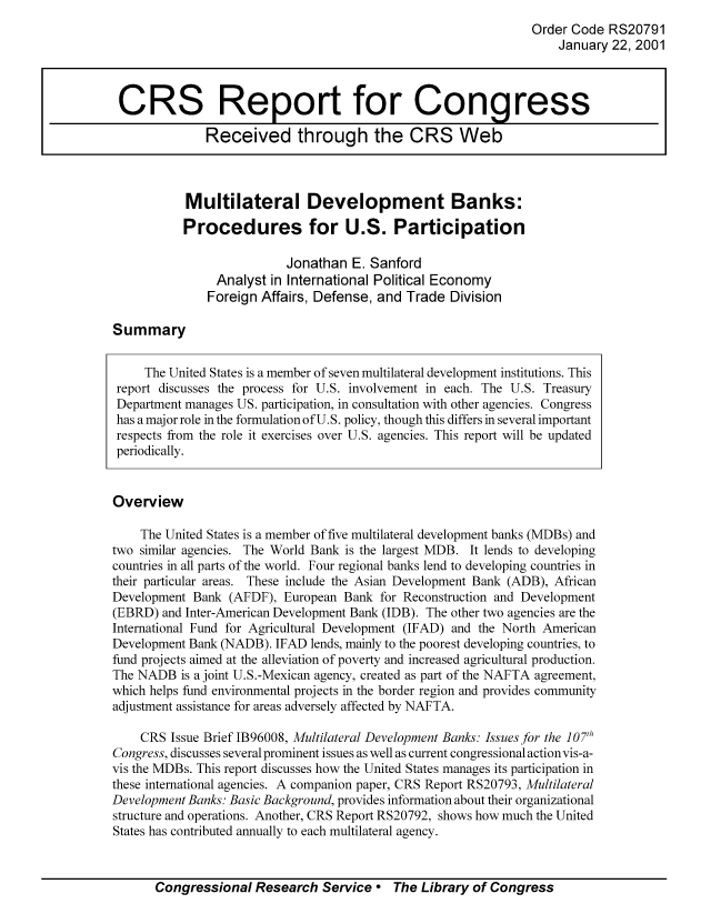 handle is hein.tera/crser0034 and id is 1 raw text is: Order Code RS20791
January 22, 2001
CRS Report for Congress
Received through the CRS Web
Multilateral Development Banks:
Procedures for U.S. Participation
Jonathan E. Sanford
Analyst in International Political Economy
Foreign Affairs, Defense, and Trade Division
Summary
The United States is a member of seven multilateral development institutions. This
report discusses the process for U.S. involvement in each. The U.S. Treasury
Department manages US. participation, in consultation with other agencies. Congress
has a major role in the formulation ofU. S. policy, though this differs in several important
respects from the role it exercises over U.S. agencies. This report will be updated
periodically.
Overview
The United States is a member of five multilateral development banks (MDBs) and
two similar agencies. The World Bank is the largest MDB. It lends to developing
countries in all parts of the world. Four regional banks lend to developing countries in
their particular areas. These include the Asian Development Bank (ADB), African
Development Bank (AFDF), European Bank for Reconstruction and Development
(EBRD) and Inter-American Development Bank (IDB). The other two agencies are the
International Fund for Agricultural Development (IFAD) and the North American
Development Bank (NADB). IFAD lends, mainly to the poorest developing countries, to
fund projects aimed at the alleviation of poverty and increased agricultural production.
The NADB is a joint U.S.-Mexican agency, created as part of the NAFTA agreement,
which helps fund environmental projects in the border region and provides community
adjustment assistance for areas adversely affected by NAFTA.
CRS Issue Brief 1B96008, Multilateral Development Banks: Issues for the 107h
Congress, discusses several prominent issues as well as current congressional actionvis-a-
vis the MDBs. This report discusses how the United States manages its participation in
these international agencies. A companion paper, CRS Report RS20793, Multilateral
Development Banks: Basic Background, provides information about their organizational
structure and operations. Another, CRS Report RS20792, shows how much the United
States has contributed annually to each multilateral agency.

Congressional Research Service  The Library of Congress


