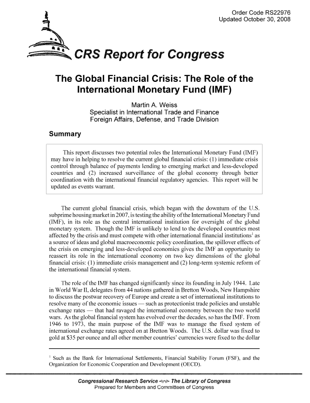 handle is hein.tera/crser0119 and id is 1 raw text is: Order Code RS22976
Updated October 30, 2008
ACRS Report for Congress
The Global Financial Crisis: The Role of the
International Monetary Fund (IMF)
Martin A. Weiss
Specialist in International Trade and Finance
Foreign Affairs, Defense, and Trade Division
Summary
This report discusses two potential roles the International Monetary Fund (IMF)
may have in helping to resolve the current global financial crisis: (1) immediate crisis
control through balance of payments lending to emerging market and less-developed
countries and (2) increased surveillance of the global economy through better
coordination with the international financial regulatory agencies. This report will be
updated as events warrant.
The current global financial crisis, which began with the downturn of the U.S.
subprime housing market in 2007, is testing the ability of the International Monetary Fund
(IMF), in its role as the central international institution for oversight of the global
monetary system. Though the IMF is unlikely to lend to the developed countries most
affected by the crisis and must compete with other international financial institutions1 as
a source of ideas and global macroeconomic policy coordination, the spillover effects of
the crisis on emerging and less-developed economies gives the IMF an opportunity to
reassert its role in the international economy on two key dimensions of the global
financial crisis: (1) immediate crisis management and (2) long-term systemic reform of
the international financial system.
The role of the IMF has changed significantly since its founding in July 1944. Late
in World War II, delegates from 44 nations gathered in Bretton Woods, New Hampshire
to discuss the postwar recovery of Europe and create a set of international institutions to
resolve many of the economic issues - such as protectionist trade policies and unstable
exchange rates - that had ravaged the international economy between the two world
wars. As the global financial system has evolved over the decades, so has the IMF. From
1946 to 1973, the main purpose of the IMF was to manage the fixed system of
international exchange rates agreed on at Bretton Woods. The U.S. dollar was fixed to
gold at $35 per ounce and all other member countries' currencies were fixed to the dollar
Such as the Bank for International Settlements, Financial Stability Forum (FSF), and the
Organization for Economic Cooperation and Development (OECD).
Congressional Research Service    The Library of Congress
Prepared for Members and Committees of Congress


