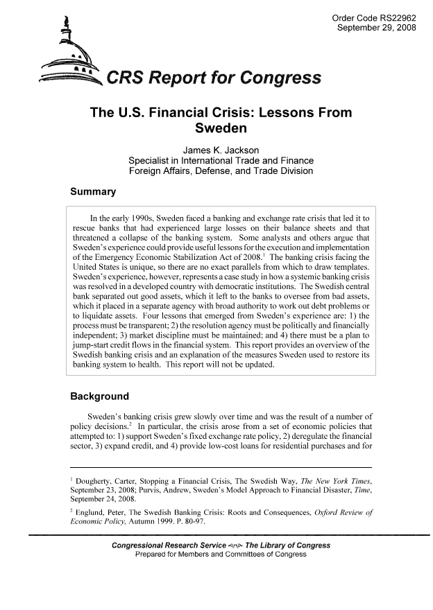 handle is hein.tera/crser0123 and id is 1 raw text is: Order Code RS22962
September 29, 2008
CRS Repo for Congress
The U.S. Financial Crisis: Lessons From
Sweden
James K. Jackson
Specialist in International Trade and Finance
Foreign Affairs, Defense, and Trade Division
Summary
In the early 1990s, Sweden faced a banking and exchange rate crisis that led it to
rescue banks that had experienced large losses on their balance sheets and that
threatened a collapse of the banking system. Some analysts and others argue that
Sweden's experience could provide useful lessons for the execution and implementation
of the Emergency Economic Stabilization Act of 2008.1 The banking crisis facing the
United States is unique, so there are no exact parallels from which to draw templates.
Sweden's experience, however, represents a case study in how a systemic banking crisis
was resolved in a developed country with democratic institutions. The Swedish central
bank separated out good assets, which it left to the banks to oversee from bad assets,
which it placed in a separate agency with broad authority to work out debt problems or
to liquidate assets. Four lessons that emerged from Sweden's experience are: 1) the
process must be transparent; 2) the resolution agency must be politically and financially
independent; 3) market discipline must be maintained; and 4) there must be a plan to
jump-start credit flows in the financial system. This report provides an overview of the
Swedish banking crisis and an explanation of the measures Sweden used to restore its
banking system to health. This report will not be updated.
Background
Sweden's banking crisis grew slowly over time and was the result of a number of
policy decisions.2 In particular, the crisis arose from a set of economic policies that
attempted to: 1) support Sweden's fixed exchange rate policy, 2) deregulate the financial
sector, 3) expand credit, and 4) provide low-cost loans for residential purchases and for
1 Dougherty, Carter, Stopping a Financial Crisis, The Swedish Way, The New York Times,
September 23, 2008; Purvis, Andrew, Sweden's Model Approach to Financial Disaster, Time,
September 24, 2008.
2 Englund, Peter, The Swedish Banking Crisis: Roots and Consequences, Oxford Review of
Economic Policy, Autumn 1999. P. 80-97.
Congressional Research Service   The Library of Congress
Prepared for Members and Committees of Congress


