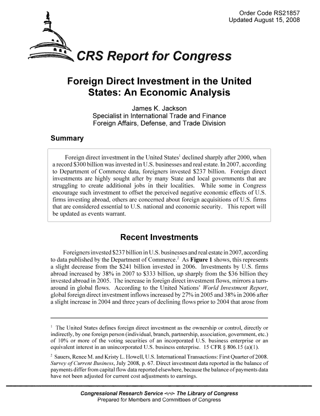 handle is hein.tera/crser0128 and id is 1 raw text is: Order Code RS21857
Updated August 15, 2008
CRS Repo for Congress
Foreign Direct Investment in the United
States: An Economic Analysis
James K. Jackson
Specialist in International Trade and Finance
Foreign Affairs, Defense, and Trade Division
Summary
Foreign direct investment in the United States1 declined sharply after 2000, when
a record $300 billion was invested in U.S. businesses and real estate. In 2007, according
to Department of Commerce data, foreigners invested $237 billion. Foreign direct
investments are highly sought after by many State and local governments that are
struggling to create additional jobs in their localities. While some in Congress
encourage such investment to offset the perceived negative economic effects of U.S.
firms investing abroad, others are concerned about foreign acquisitions of U.S. firms
that are considered essential to U.S. national and economic security. This report will
be updated as events warrant.
Recent Investments
Foreigners invested $237 billion in U.S. businesses and real estate in 2007, according
to data published by the Department of Commerce.2 As Figure 1 shows, this represents
a slight decrease from the $241 billion invested in 2006. Investments by U.S. firms
abroad increased by 38% in 2007 to $333 billion, up sharply from the $36 billion they
invested abroad in 2005. The increase in foreign direct investment flows, mirrors a turn-
around in global flows. According to the United Nations' World Investment Report,
global foreign direct investment inflows increased by 27% in 2005 and 38% in 2006 after
a slight increase in 2004 and three years of declining flows prior to 2004 that arose from
1 The United States defines foreign direct investment as the ownership or control, directly or
indirectly, by one foreign person (individual, branch, partnership, association, government, etc.)
of 10% or more of the voting securities of an incorporated U.S. business enterprise or an
equivalent interest in an unincorporated U.S. business enterprise. 15 CFR § 806.15 (a)(1).
2 Sauers, Renee M. and Kristy L. Howell, U.S. International Transactions: First Quarter of 2008.
Survey of Current Business, July 2008, p. 67. Direct investment data reported in the balance of
payments differ from capital flow data reported elsewhere, because the balance of payments data
have not been adjusted for current cost adjustments to earnings.
Congressional Research Service    The Library of Congress
Prepared for Members and Committees of Congress


