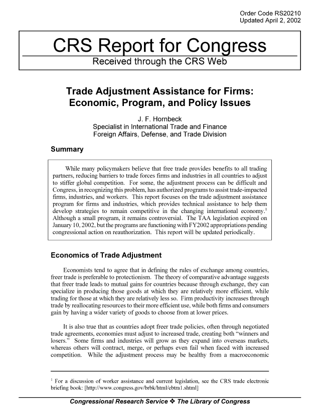 handle is hein.tera/crser0166 and id is 1 raw text is: Order Code RS20210
Updated April 2, 2002

Trade Adjustment Assistance for Firms:
Economic, Program, and Policy Issues
J. F. Hornbeck
Specialist in International Trade and Finance
Foreign Affairs, Defense, and Trade Division

Summary

While many policymakers believe that free trade provides benefits to all trading
partners, reducing barriers to trade forces firms and industries in all countries to adjust
to stiffer global competition. For some, the adjustment process can be difficult and
Congress, in recognizing this problem, has authorized programs to assist trade-impacted
firms, industries, and workers. This report focuses on the trade adjustment assistance
program for firms and industries, which provides technical assistance to help them
develop strategies to remain competitive in the changing international economy.1
Although a small program, it remains controversial. The TAA legislation expired on
January 10, 2002, but the programs are functioning with FY2002 appropriations pending
congressional action on reauthorization. This report will be updated periodically.
Economics of Trade Adjustment
Economists tend to agree that in defining the rules of exchange among countries,
freer trade is preferable to protectionism. The theory of comparative advantage suggests
that freer trade leads to mutual gains for countries because through exchange, they can
specialize in producing those goods at which they are relatively more efficient, while
trading for those at which they are relatively less so. Firm productivity increases through
trade by reallocating resources to their more efficient use, while both firms and consumers
gain by having a wider variety of goods to choose from at lower prices.
It is also true that as countries adopt freer trade policies, often through negotiated
trade agreements, economies must adjust to increased trade, creating both winners and
losers. Some firms and industries will grow as they expand into overseas markets,
whereas others will contract, merge, or perhaps even fail when faced with increased
competition. While the adjustment process may be healthy from a macroeconomic

1 For a discussion of worker assistance and current legislation, see the CRS trade electronic
briefing book: [http://www.congress.gov/brbk/html/ebtral.shtml]
Congressional Research Service o0o The Library of Congress

CRS Report for Congress
Received through the CRS Web


