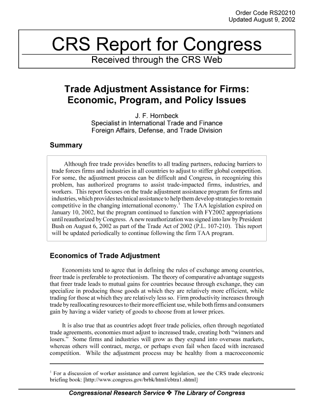 handle is hein.tera/crser0167 and id is 1 raw text is: Order Code RS20210
Updated August 9, 2002
CRS Report for Congress
Received through the CRS Web
Trade Adjustment Assistance for Firms:
Economic, Program, and Policy Issues
J. F. Hornbeck
Specialist in International Trade and Finance
Foreign Affairs, Defense, and Trade Division
Summary
Although free trade provides benefits to all trading partners, reducing barriers to
trade forces firms and industries in all countries to adjust to stiffer global competition.
For some, the adjustment process can be difficult and Congress, in recognizing this
problem, has authorized programs to assist trade-impacted firms, industries, and
workers. This report focuses on the trade adjustment assistance program for firms and
industries, which provides technical assistance to help them develop strategies to remain
competitive in the changing international economy.' The TAA legislation expired on
January 10, 2002, but the program continued to function with FY2002 appropriations
until reauthorized by Congress. A new reauthorization was signed into law by President
Bush on August 6, 2002 as part of the Trade Act of 2002 (P.L. 107-2 10). This report
will be updated periodically to continue following the firm TAA program.
Economics of Trade Adjustment
Economists tend to agree that in defining the rules of exchange among countries,
freer trade is preferable to protectionism. The theory of comparative advantage suggests
that freer trade leads to mutual gains for countries because through exchange, they can
specialize in producing those goods at which they are relatively more efficient, while
trading for those at which they are relatively less so. Firm productivity increases through
trade by reallocating resources to their more efficient use, while both firms and consumers
gain by having a wider variety of goods to choose from at lower prices.
It is also true that as countries adopt freer trade policies, often through negotiated
trade agreements, economies must adjust to increased trade, creating both winners and
losers. Some firms and industries will grow as they expand into overseas markets,
whereas others will contract, merge, or perhaps even fail when faced with increased
competition. While the adjustment process may be healthy from a macroeconomic

Congressional Research Service *** The Library of Congress

For a discussion of worker assistance and current legislation, see the CRS trade electronic
briefing book: [http ://www.congress.gov/brbk/html/ebtral1.shtmll


