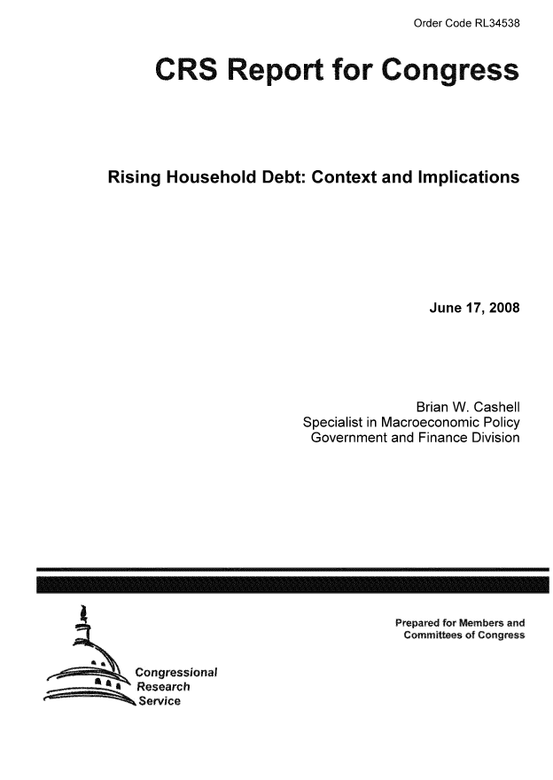 handle is hein.tera/crser0179 and id is 1 raw text is: Order Code RL34538

CRS Report for Congress
Rising Household Debt: Context and Implications
June 17, 2008
Brian W. Cashell
Specialist in Macroeconomic Policy
Government and Finance Division

Prepared for Members and
Committees of Congress

Congressional
Research
Service

------------------------------------------------------------------------------------------------------------------


