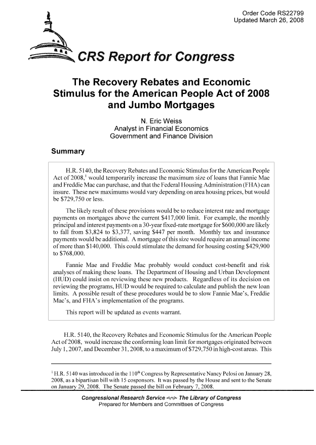 handle is hein.tera/crser0210 and id is 1 raw text is: Order Code RS22799
Updated March 26, 2008
ACRS Report for Congress
The Recovery Rebates and Economic
Stimulus for the American People Act of 2008
and Jumbo Mortgages
N. Eric Weiss
Analyst in Financial Economics
Government and Finance Division
Summary
H.R. 5140, the Recovery Rebates and Economic Stimulus for the American People
Act of 2008,' would temporarily increase the maximum size of loans that Fannie Mae
and Freddie Mac can purchase, and that the Federal Housing Administration (FHA) can
insure. These new maximums would vary depending on area housing prices, but would
be $729,750 or less.
The likely result of these provisions would be to reduce interest rate and mortgage
payments on mortgages above the current $417,000 limit. For example, the monthly
principal and interest payments on a 30-year fixed-rate mortgage for $600,000 are likely
to fall from $3,824 to $3,377, saving $447 per month. Monthly tax and insurance
payments would be additional. A mortgage of this size would require an annual income
of more than $140,000. This could stimulate the demand for housing costing $429,900
to $768,000.
Fannie Mae and Freddie Mac probably would conduct cost-benefit and risk
analyses of making these loans. The Department of Housing and Urban Development
(HUD) could insist on reviewing these new products. Regardless of its decision on
reviewing the programs, HUD would be required to calculate and publish the new loan
limits. A possible result of these procedures would be to slow Fannie Mae's, Freddie
Mac's, and FHA's implementation of the programs.
This report will be updated as events warrant.
H.R. 5140, the Recovery Rebates and Economic Stimulus for the American People
Act of 2008, would increase the conforming loan limit for mortgages originated between
July 1,2007, and December 31,2008, to a maximum of $729,750 in high-cost areas. This
'H.R. 5140 was introduced in the 110th Congress by Representative Nancy Pelosi on January 28,
2008, as a bipartisan bill with 15 cosponsors. It was passed by the House and sent to the Senate
on January 29, 2008. The Senate passed the bill on February 7, 2008.
Congressional Research Service   The Library of Congress
Prepared for Members and Committees of Congress


