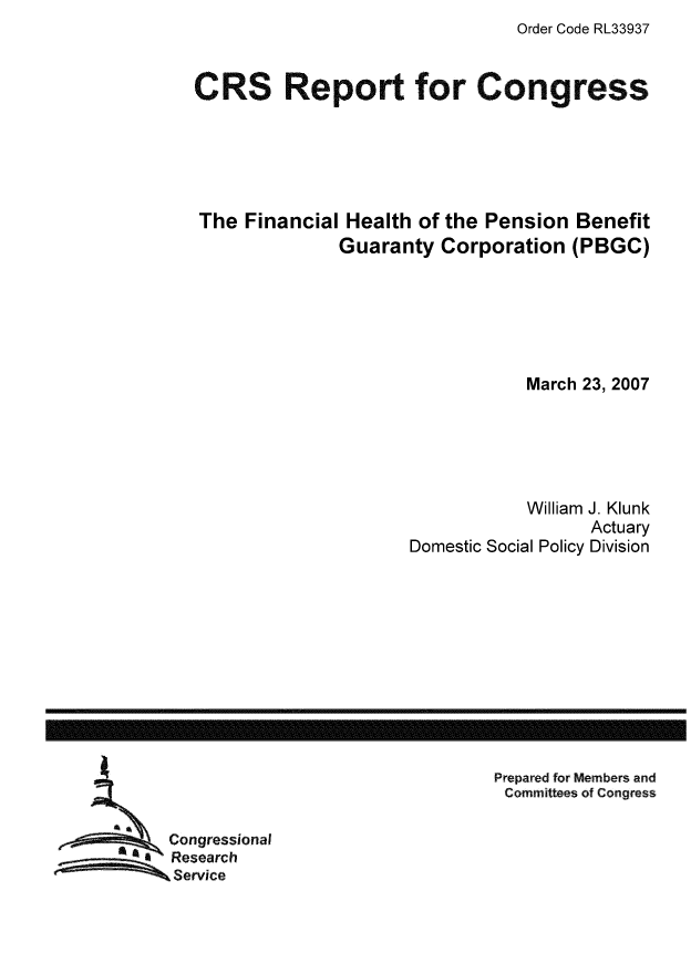 handle is hein.tera/crser0228 and id is 1 raw text is: Order Code RL33937

CRS Report for Congress
The Financial Health of the Pension Benefit
Guaranty Corporation (PBGC)
March 23, 2007
William J. Klunk
Actuary
Domestic Social Policy Division

Prepared for Members and
Committees of Congress

Congressional
Research
Service

------------------------------------------------------------------------------------------------------------------


