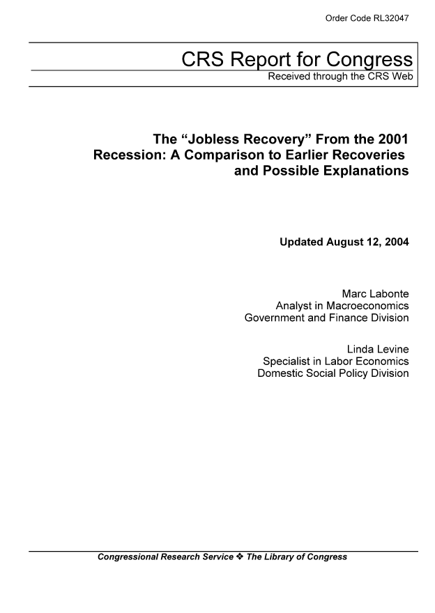 handle is hein.tera/crser0266 and id is 1 raw text is: Order Code RL32047

CRS Report for Congress
Received through the CRS Web

The Jobless Recovery From the 2001
Recession: A Comparison to Earlier Recoveries
and Possible Explanations
Updated August 12, 2004
Marc Labonte
Analyst in Macroeconomics
Government and Finance Division
Linda Levine
Specialist in Labor Economics
Domestic Social Policy Division

Congressional Research Service A+ The Library of Congress


