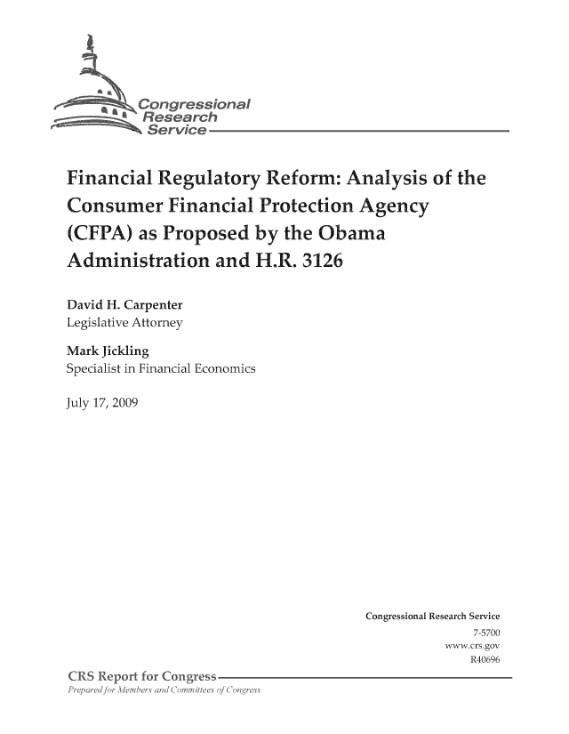 handle is hein.tera/crser0276 and id is 1 raw text is: Cons reional
Service
Financial Regulatory Reform: Analysis of the
Consumer Financial Protection Agency
(CFPA) as Proposed by the Obama
Administration and H.R. 3126
David H. Carpenter
Legislative Attorney
Mark Jickling
Specialist in Financial Economics
July 17, 2009

Congressional Research Service
7-5700
www.crs.gov
R40696

C(RS Report for Congress
Prf)ared/ for Akmer and ; ('mitteen of( oge


