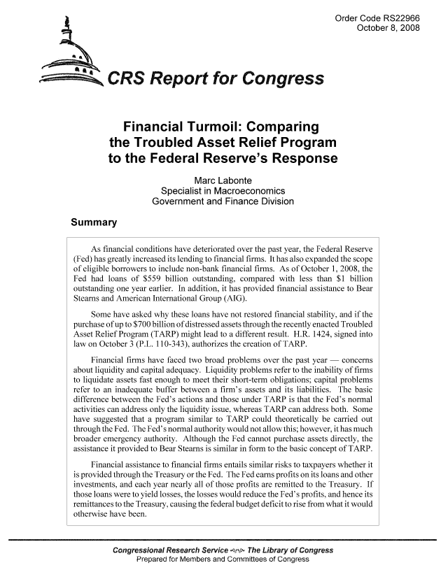 handle is hein.tera/crser0301 and id is 1 raw text is: Order Code RS22966
October 8, 2008
WCRS Report for Congress
Financial Turmoil: Comparing
the Troubled Asset Relief Program
to the Federal Reserve's Response
Marc Labonte
Specialist in Macroeconomics
Government and Finance Division
Summary
As financial conditions have deteriorated over the past year, the Federal Reserve
(Fed) has greatly increased its lending to financial firms. It has also expanded the scope
of eligible borrowers to include non-bank financial firms. As of October 1, 2008, the
Fed had loans of $559 billion outstanding, compared with less than $1 billion
outstanding one year earlier. In addition, it has provided financial assistance to Bear
Stearns and American International Group (AIG).
Some have asked why these loans have not restored financial stability, and if the
purchase of up to $700 billion of distressed assets through the recently enacted Troubled
Asset Relief Program (TARP) might lead to a different result. H.R. 1424, signed into
law on October 3 (P.L. 110-343), authorizes the creation of TARP.
Financial firms have faced two broad problems over the past year - concerns
about liquidity and capital adequacy. Liquidity problems refer to the inability of firms
to liquidate assets fast enough to meet their short-term obligations; capital problems
refer to an inadequate buffer between a firm's assets and its liabilities. The basic
difference between the Fed's actions and those under TARP is that the Fed's normal
activities can address only the liquidity issue, whereas TARP can address both. Some
have suggested that a program similar to TARP could theoretically be carried out
through the Fed. The Fed's normal authority would not allow this; however, it has much
broader emergency authority. Although the Fed cannot purchase assets directly, the
assistance it provided to Bear Steams is similar in form to the basic concept of TARP.
Financial assistance to financial firms entails similar risks to taxpayers whether it
is provided through the Treasury or the Fed. The Fed earns profits on its loans and other
investments, and each year nearly all of those profits are remitted to the Treasury. If
those loans were to yield losses, the losses would reduce the Fed's profits, and hence its
remittances to the Treasury, causing the federal budget deficit to rise from what it would
otherwise have been.
Congressional Research Service a  The Library of Congress
Prepared for Members and Committees of Congress


