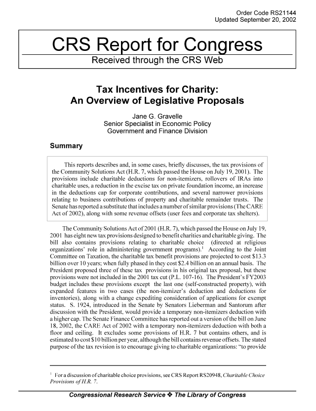 handle is hein.tera/crstax0057 and id is 1 raw text is: Order Code RS21144
Updated September 20, 2002
CRS Report for Congress
Received through the CRS Web
Tax Incentives for Charity:
An Overview of Legislative Proposals
Jane G. Gravelle
Senior Specialist in Economic Policy
Government and Finance Division
Summary
This reports describes and, in some cases, briefly discusses, the tax provisions of
the Community Solutions Act (H.R. 7, which passed the House on July 19, 2001). The
provisions include charitable deductions for non-itemizers, rollovers of IRAs into
charitable uses, a reduction in the excise tax on private foundation income, an increase
in the deductions cap for corporate contributions, and several narrower provisions
relating to business contributions of property and charitable remainder trusts. The
Senate has reported a substitute that includes a number of similar provisions (The CARE
Act of 2002), along with some revenue offsets (user fees and corporate tax shelters).
The Community Solutions Act of 2001 (H.R. 7), which passed the House on July 19,
2001 has eight new tax provisions designed to benefit charities and charitable giving. The
bill also contains provisions relating to charitable choice  (directed at religious
organizations' role in administering government programs).' According to the Joint
Committee on Taxation, the charitable tax benefit provisions are projected to cost $13.3
billion over 10 years; when fully phased in they cost $2.4 billion on an annual basis. The
President proposed three of these tax provisions in his original tax proposal, but these
provisions were not included in the 2001 tax cut (P.L. 107-16). The President's FY2003
budget includes these provisions except the last one (self-constructed property), with
expanded features in two cases (the non-itemizer's deduction and deductions for
inventories), along with a change expediting consideration of applications for exempt
status. S. 1924, introduced in the Senate by Senators Lieberman and Santorum after
discussion with the President, would provide a temporary non-itemizers deduction with
a higher cap. The Senate Finance Committee has reported out a version of the bill on June
18, 2002, the CARE Act of 2002 with a temporary non-itemizers deduction with both a
floor and ceiling. It excludes some provisions of H.R. 7 but contains others, and is
estimated to cost $10 billion per year, although the bill contains revenue offsets. The stated
purpose of the tax revision is to encourage giving to charitable organizations: to provide

Congressional Research Service *** The Library of Congress

For a discussion of charitable choice provisions, see CRS Report RS20948, Charitable Choice
Provisions ofH.R. 7.


