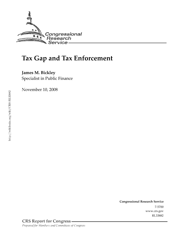 handle is hein.tera/crstax0066 and id is 1 raw text is: -      ' Oongressional
Research
Service
Tax Gap and Tax Enforcement
James M. Bickley
Specialist in Public Finance
November 10, 2008

Congressional Research Service
7-5700
www.crs.gov
RL33882
CRS Report for Congress
PrF,     r d   W   Cla Co im'ih e' 0/ Collgres'


