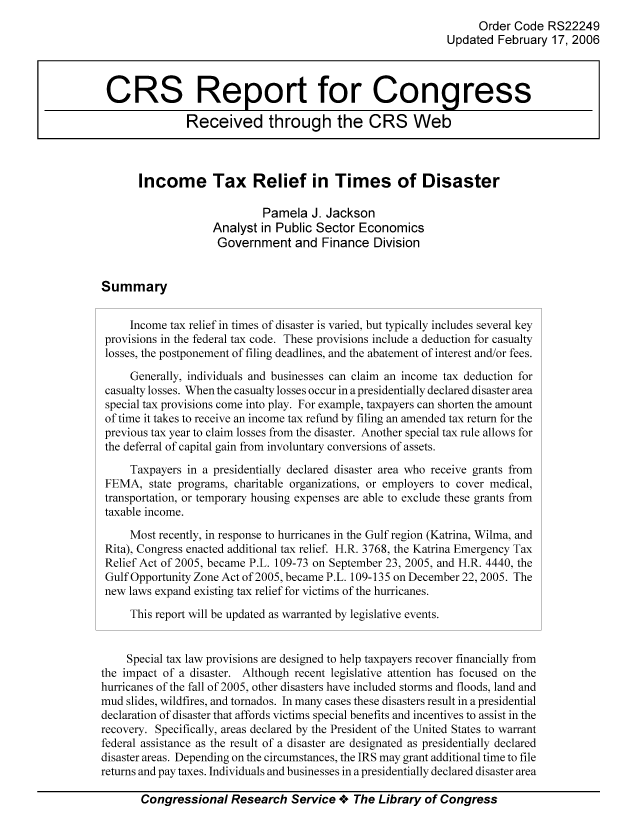handle is hein.tera/crstax0098 and id is 1 raw text is: Order Code RS22249
Updated February 17, 2006
CRS Report for Congress
Received through the CRS Web
Income Tax Relief in Times of Disaster
Pamela J. Jackson
Analyst in Public Sector Economics
Government and Finance Division
Summary
Income tax relief in times of disaster is varied, but typically includes several key
provisions in the federal tax code. These provisions include a deduction for casualty
losses, the postponement of filing deadlines, and the abatement of interest and/or fees.
Generally, individuals and businesses can claim an income tax deduction for
casualty losses. When the casualty losses occur in a presidentially declared disaster area
special tax provisions come into play. For example, taxpayers can shorten the amount
of time it takes to receive an income tax refund by filing an amended tax return for the
previous tax year to claim losses from the disaster. Another special tax rule allows for
the deferral of capital gain from involuntary conversions of assets.
Taxpayers in a presidentially declared disaster area who receive grants from
FEMA, state programs, charitable organizations, or employers to cover medical,
transportation, or temporary housing expenses are able to exclude these grants from
taxable income.
Most recently, in response to hurricanes in the Gulf region (Katrina, Wilma, and
Rita), Congress enacted additional tax relief. H.R. 3768, the Katrina Emergency Tax
Relief Act of 2005, became P.L. 109-73 on September 23, 2005, and H.R. 4440, the
Gulf Opportunity Zone Act of 2005, became P.L. 109-135 on December 22, 2005. The
new laws expand existing tax relief for victims of the hurricanes.
This report will be updated as warranted by legislative events.
Special tax law provisions are designed to help taxpayers recover financially from
the impact of a disaster. Although recent legislative attention has focused on the
hurricanes of the fall of 2005, other disasters have included storms and floods, land and
mud slides, wildfires, and tornados. In many cases these disasters result in a presidential
declaration of disaster that affords victims special benefits and incentives to assist in the
recovery. Specifically, areas declared by the President of the United States to warrant
federal assistance as the result of a disaster are designated as presidentially declared
disaster areas. Depending on the circumstances, the IRS may grant additional time to file
returns and pay taxes. Individuals and businesses in a presidentially declared disaster area
Congressional Research Service oe The Library of Congress


