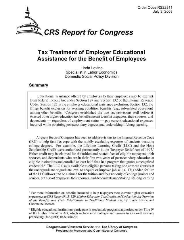 handle is hein.tera/crstax0118 and id is 1 raw text is: Order Code RS22911
July 3, 2008
CRS Repo for Congress
Tax Treatment of Employer Educational
Assistance for the Benefit of Employees
Linda Levine
Specialist in Labor Economics
Domestic Social Policy Division
Summary
Educational assistance offered by employers to their employees may be exempt
from federal income tax under Section 127 and Section 132 of the Internal Revenue
Code. Section 127 is the employer educational assistance exclusion; Section 132, the
fringe benefit exclusion for working condition benefits (e.g., job-related education)
among other benefits. Congress established the two tax provisions well before it
enacted other higher education tax benefits meant to assist taxpayers, their spouses, and
dependents - regardless of employment status - pay current educational expenses
incurred while obtaining postsecondary degrees and undertaking lifelong learning.
A recent focus of Congress has been to add provisions to the Internal Revenue Code
(IRC) to help families cope with the rapidly escalating expenses of students pursuing
college degrees. For example, the Lifetime Learning Credit (LLC) and the Hope
Scholarship Credit were authorized permanently in the Taxpayer Relief Act of 1997.
Either credit may be claimed for the tuition and related fees of eligible taxpayers, their
spouses, and dependents who are in their first two years of postsecondary education at
eligible institutions and enrolled at least half-time in a program that grants a recognized
credential.2 The LLC also is available to eligible persons taking one or more courses at
the undergraduate or graduate level to acquire or improve job skills. This added feature
of the LLC allows it to be claimed for the tuition and fees not only of college juniors and
seniors, but also of taxpayers, their spouses, and dependents undertaking lifelong learning
For more information on benefits intended to help taxpayers meet current higher education
expenses, see CRS Report RL31129, Higher Education Tax Credits andDeduction: An Overview
of the Benefits and Their Relationship to Traditional Student Aid, by Linda Levine and
Charmaine Mercer.
2 Eligible educational institutions participate in student aid programs authorized under Title TV
of the Higher Education Act, which include most colleges and universities as well as many
proprietary (for-profit) trade schools.
Congressional Research Service   The Library of Congress
Prepared for Members and Committees of Congress


