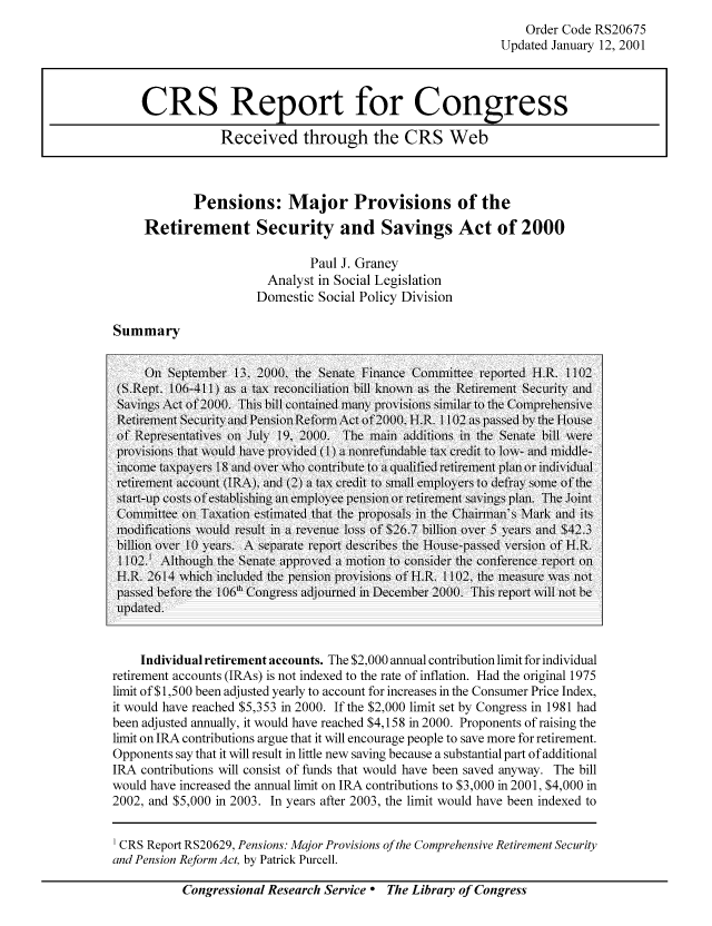 handle is hein.tera/crstax0290 and id is 1 raw text is: Order Code RS20675
Updated January 12, 2001

Pensions: Major Provisions of the
Retirement Security and Savings Act of 2000
Paul J. Graney
Analyst in Social Legislation
Domestic Social Policy Division

Summary

Oni September 13. 2000. the Senate Finance Committee reported ii.R. I102
(S.Reit. 106-411) as a tax reconciliation bill kno aIS the Retiement Securitn anld
Savins Act of 2000. This bill contained many provisions siilar to the Comprehensine
Retirement Secur1ity and Pension Reform.Act of 2000. H.R. 1 102 as paissed by the H-ouse
of R   he resentatives on Juy 19, 2000. The main additions in the Senate bill were
provisions that would l e iprolded () a nonrefundable tax credit to lo- and middle-
income taxpay ers 18 and ov er w\ho contribute to a qualified retirement ptlan or individual
retlir~eent aIccoun1t (I RA). and (2) a tax credlit to sma,11 ll ploy ers to dlefray Some of the
stat-nIA costs of establishing  a emloee piensio or retirement saveings lan. The ient
Committee on Taxation estimated that tle proposals in the Chairman's Mlark and its
modifications would esult nu a eVelite loss of $26.7 billion over 5 years and $42_3
billion ove- 10 N ars. A Separate report describes the Houlse-passed version of H.R.
1 102.1 Althoug~h the Senate applroved a motion to consider the conference report onl
H.R. 2614 w\hich  ice tensiono Provisions of H.R. 102, the measure was not
assed before the I06t Congress ajc ournedl in December 2000. This report ill not be
updicatedl.
Individual retirement accounts. The $2,000 annual contribution limit for individual
retirement accounts (IRAs) is not indexed to the rate of inflation. Had the original 1975
limit of $1,500 been adjusted yearly to account for increases in the Consumer Price Index,
it would have reached $5,353 in 2000. If the $2,000 limit set by Congress in 1981 had
been adjusted annually, it would have reached $4,158 in 2000. Proponents of raising the
limit on IRA contributions argue that it will encourage people to save more for retirement.
Opponents say that it will result in little new saving because a substantial part of additional
IRA contributions will consist of funds that would have been saved anyway. The bill
would have increased the annual limit on IRA contributions to $3,000 in 2001, $4,000 in
2002, and $5,000 in 2003. In years after 2003, the limit would have been indexed to
1 CRS Report RS20629, Pensions: Major Provisions of the Comprehensive Retirement Security
and Pension Reform Act, by Patrick Purcell.

Congressional Research Service ° The Library of Congress

CRS Report for Congress
Received through the CRS Web


