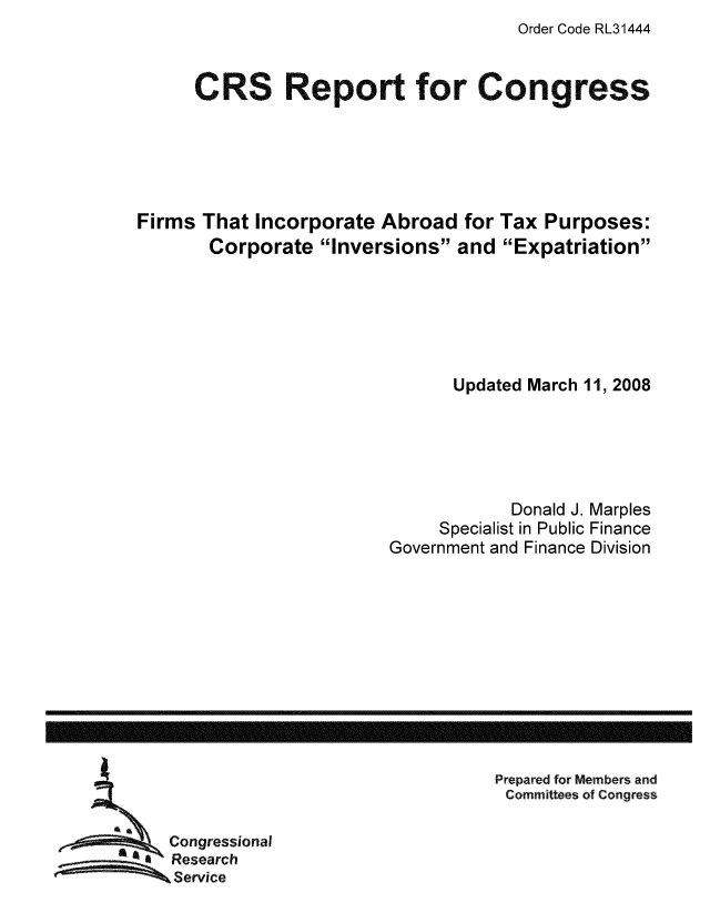 handle is hein.tera/crstax0301 and id is 1 raw text is: Order Code RL31444

CRS Report for Congress
Firms That Incorporate Abroad for Tax Purposes:
Corporate Inversions and Expatriation
Updated March 11, 2008
Donald J. Marples
Specialist in Public Finance
Government and Finance Division

Prepared for Members and
Committees of Congress

Congressional
Research
Service

------------------------------------------------------------------------------------------------------------------


