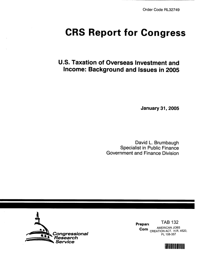 handle is hein.tera/crstax0310 and id is 1 raw text is: Order Code RL32749

CRS Report for Congress
U.S. Taxation of Overseas Investment and
Income: Background and Issues in 2005
January 31, 2005
David L. Brumbaugh
Specialist in Public Finance
Government and Finance Division

Prepan        TAB 132
Corn     AMERICAN JOBS
CREATION ACT. H.R. 4520,
PL 108-357

Congressional
Research
 Service

mmuf 111 ii


