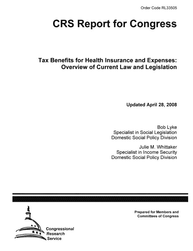 handle is hein.tera/crstax0341 and id is 1 raw text is: Order Code RL33505

CRS Report for Congress
Tax Benefits for Health Insurance and Expenses:
Overview of Current Law and Legislation
Updated April 28, 2008
Bob Lyke
Specialist in Social Legislation
Domestic Social Policy Division
Julie M. Whittaker
Specialist in Income Security
Domestic Social Policy Division

Prepared for Members and
Committees of Congress

Congressional
Research
Service

------------------------------------------------------------------------------------------------------------------


