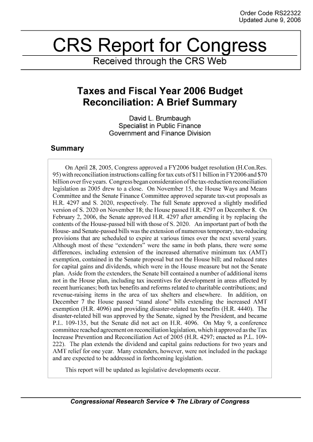 handle is hein.tera/crstax0508 and id is 1 raw text is: Order Code RS22322
Updated June 9, 2006
CRS Report for Congress
Received through the CRS Web
Taxes and Fiscal Year 2006 Budget
Reconciliation: A Brief Summary
David L. Brumbaugh
Specialist in Public Finance
Government and Finance Division
Summary
On April 28, 2005, Congress approved a FY2006 budget resolution (H.Con.Res.
95) with reconciliation instructions calling for tax cuts of$11 billion in FY2006 and $70
billion over five years. Congress began consideration of the tax-reduction reconciliation
legislation as 2005 drew to a close. On November 15, the House Ways and Means
Committee and the Senate Finance Committee approved separate tax-cut proposals as
H.R. 4297 and S. 2020, respectively. The full Senate approved a slightly modified
version of S. 2020 on November 18; the House passed H.R. 4297 on December 8. On
February 2, 2006, the Senate approved H.R. 4297 after amending it by replacing the
contents of the House-passed bill with those of S. 2020. An important part of both the
House- and Senate-passed bills was the extension of numerous temporary, tax-reducing
provisions that are scheduled to expire at various times over the next several years.
Although most of these extenders were the same in both plans, there were some
differences, including extension of the increased alternative minimum tax (AMT)
exemption, contained in the Senate proposal but not the House bill; and reduced rates
for capital gains and dividends, which were in the House measure but not the Senate
plan. Aside from the extenders, the Senate bill contained a number of additional items
not in the House plan, including tax incentives for development in areas affected by
recent hurricanes; both tax benefits and reforms related to charitable contributions; and
revenue-raising items in the area of tax shelters and elsewhere. In addition, on
December 7 the House passed stand alone bills extending the increased AMT
exemption (H.R. 4096) and providing disaster-related tax benefits (H.R. 4440). The
disaster-related bill was approved by the Senate, signed by the President, and became
P.L. 109-135, but the Senate did not act on H.R. 4096. On May 9, a conference
committee reached agreement on reconciliation legislation, which it approved as the Tax
Increase Prevention and Reconciliation Act of 2005 (H.R. 4297; enacted as P.L. 109-
222). The plan extends the dividend and capital gains reductions for two years and
AMT relief for one year. Many extenders, however, were not included in the package
and are expected to be addressed in forthcoming legislation.
This report will be updated as legislative developments occur.

Congressional Research Service oe The Library of Congress


