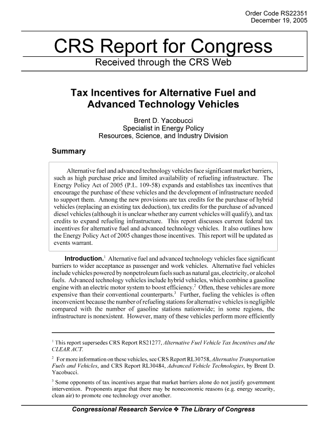 handle is hein.tera/crstax0537 and id is 1 raw text is: Order Code RS22351
December 19, 2005
CRS Report for Congress
Received through the CRS Web
Tax Incentives for Alternative Fuel and
Advanced Technology Vehicles
Brent D. Yacobucci
Specialist in Energy Policy
Resources, Science, and Industry Division
Summary
Alternative fuel and advanced technology vehicles face significant market barriers,
such as high purchase price and limited availability of refueling infrastructure. The
Energy Policy Act of 2005 (P.L. 109-58) expands and establishes tax incentives that
encourage the purchase of these vehicles and the development of infrastructure needed
to support them. Among the new provisions are tax credits for the purchase of hybrid
vehicles (replacing an existing tax deduction), tax credits for the purchase of advanced
diesel vehicles (although it is unclear whether any current vehicles will qualify), and tax
credits to expand refueling infrastructure. This report discusses current federal tax
incentives for alternative fuel and advanced technology vehicles. It also outlines how
the Energy Policy Act of 2005 changes those incentives. This report will be updated as
events warrant.
Introduction.1 Alternative fuel and advanced technology vehicles face significant
barriers to wider acceptance as passenger and work vehicles. Alternative fuel vehicles
include vehicles powered by nonpetroleum fuels such as natural gas, electricity, or alcohol
fuels. Advanced technology vehicles include hybrid vehicles, which combine a gasoline
engine with an electric motor system to boost efficiency.2 Often, these vehicles are more
expensive than their conventional counterparts.3 Further, fueling the vehicles is often
inconvenient because the number of refueling stations for alternative vehicles is negligible
compared with the number of gasoline stations nationwide; in some regions, the
infrastructure is nonexistent. However, many of these vehicles perform more efficiently
This report supersedes CRS Report RS21277, Alternative Fuel Vehicle Tax Incentives and the
CLEAR ACT
2 For more information on these vehicles, see CRS Report RL30758, Alternative Transportation
Fuels and Vehicles, and CRS Report RL30484, Advanced Vehicle Technologies, by Brent D.
Yacobucci.
' Some opponents of tax incentives argue that market barriers alone do not justify government
intervention. Proponents argue that there may be noneconomic reasons (e.g. energy security,
clean air) to promote one technology over another.
Congressional Research Service oe The Library of Congress


