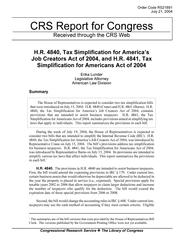 handle is hein.tera/crstax0546 and id is 1 raw text is: Order Code RS21891
July 21, 2004
CRS Report for Congress
Received through the CRS Web
H.R. 4840, Tax Simplification for America's
Job Creators Act of 2004, and H.R. 4841, Tax
Simplification for Americans Act of 2004
Erika Lunder
Legislative Attorney
American Law Division
Summary
The House of Representatives is expected to consider two tax simplification bills
that were introduced on July 15,2004: H.R. 4840 (Crane) and H.R. 4841 (Burns). H.R.
4840, the Tax Simplification for America's Job Creators Act of 2004, contains
provisions that are intended to assist business taxpayers. H.R. 4841, the Tax
Simplification for Americans Act of 2004, includes provisions aimed at simplifying tax
laws that apply to individuals. This report summarizes the provisions in each bill.
During the week of July 19, 2004, the House of Representatives is expected to
consider two bills that are intended to simplify the Internal Revenue Code (IRC). H.R.
4840, the Tax Simplification for America's Job Creators Act of 2004, was introduced by
Representative Crane on July 15, 2004. The bill's provisions address tax simplification
for business taxpayers. H.R. 4841, the Tax Simplification for Americans Act of 2004,
was introduced by Representative Bums on July 15, 2004. Its provisions are intended to
simplify various tax laws that affect individuals. This report summarizes the provisions
in each bill.'
H.R. 4840. The provisions in H.R. 4840 are intended to assist business taxpayers.
First, the bill would amend the expensing provisions in IRC § 179. Under current law,
certain business assets that would otherwise be depreciable are allowed to be deducted in
the year the property is placed in service (i.e., expensed). Special provisions apply for
taxable years 2002 to 2006 that allow taxpayers to claim larger deductions and increase
the number of taxpayers who qualify for the deduction. The bill would extend the
expiration date of these special provisions from 2006 to 2008.
Second, the bill would change the accounting rules in IRC § 448. Under current law,
taxpayers may use the cash method of accounting if they meet certain criteria. Eligible

Congressional Research Service A+ The Library of Congress

The summaries are of the bill versions that were provided by the House of Representatives Bill
Clerk. The versions published by the Government Printing Office were not yet available.


