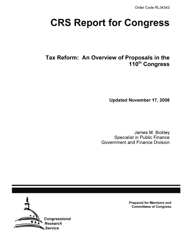 handle is hein.tera/crstax0556 and id is 1 raw text is: Order Code RL34343

CRS Report for Congress
Tax Reform: An Overview of Proposals in the
110th Congress
Updated November 17, 2008
James M. Bickley
Specialist in Public Finance
Government and Finance Division

Prepared for Members and
Committees of Congress

Congressional
Research
Service

------------------------------------------------------------------------------------------------------------------


