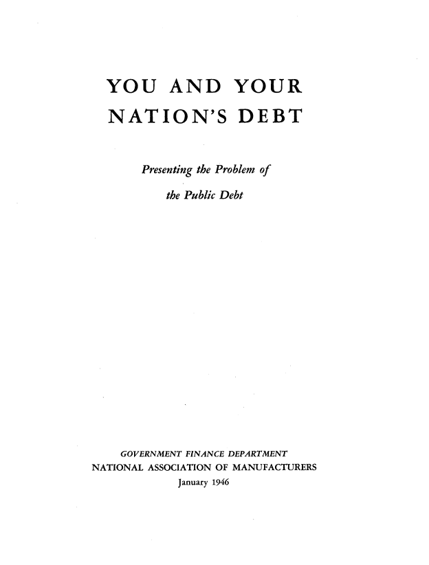 handle is hein.tera/debt0001 and id is 1 raw text is: 




  YOU AND YOUR

  NATION'S DEBT


       Presenting the Problem of

          the Public Debt


















    GOVERNMENT FINANCE DEPARTMENT
NATIONAL ASSOCIATION OF MANUFACTURERS
            January 1946


