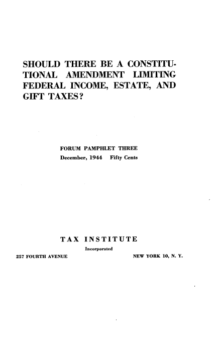 handle is hein.tera/dtlcl0001 and id is 1 raw text is: 








SHOULD   THERE   BE A  CONSTITU-
TIONAL   AMENDMENT LIMITING
FEDERAL   INCOME,   ESTATE,  AND
GIFT TAXES?






        FORUM PAMPHLET THREE
        December, 1944 Fifty Cents











        TAX  INSTITUTE
             Incorporated


NEW YORK 10, N. Y.


257 FOURTH AVENUE


