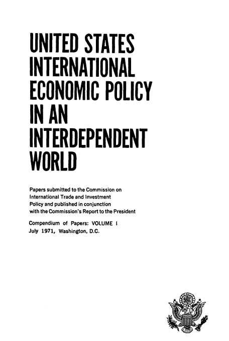 handle is hein.tera/ecopolwor0001 and id is 1 raw text is: UNITED STATES
INTERNATIONAL
ECONOMIC POLICY
IN AN
INTERDEPENDENT
WORLD
Papers submitted to the Commission on
International Trade and Investment
Policy and published in conjunction
with the Commission's Report to the President
Compendium of Papers: VOLUME I
July 1971, Washington, D.C.


