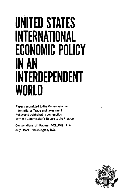 handle is hein.tera/ecopolwor0002 and id is 1 raw text is: UNITED STATES
INTERNATIONAL
ECONOMIC POLICY
IN AN
INTERDEPENDENT
WORLD
Papers submitted to the Commission on
International Trade and Investment
Policy and published in conjunction
with the Commission's Report to the President
Compendium of Papers: VOLUME 1 A
July 1971, Washington, D.C.


