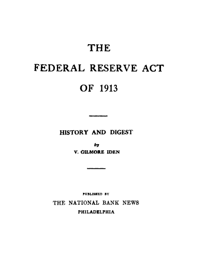 handle is hein.tera/fdrlrsrvhstdgst0001 and id is 1 raw text is: THE
FEDERAL RESERVE ACT
OF 1913
HISTORY AND DIGEST
by
V. GILMORE IDEN
PUBLISHED BY
THE NATIONAL BANK NEWS
PHILADELPHIA



