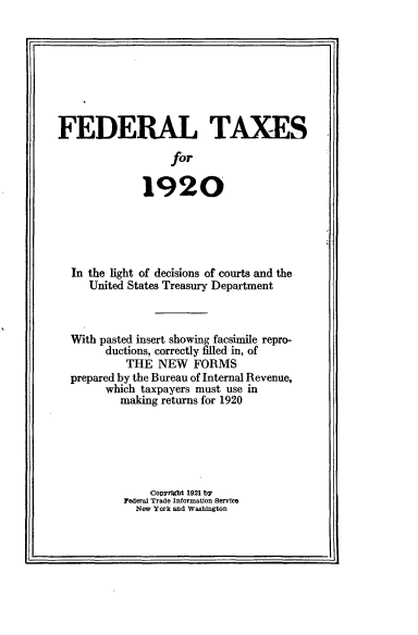 handle is hein.tera/fdtx0001 and id is 1 raw text is: 








FEDERAL TAXES
                   for

              1920


In the light of decisions of courts and the
   United States Treasury Department



With pasted insert showing facsimile repro-
      ductions, correctly filled in, of
         THE NEW FORMS
prepared by the Bureau of Internal Revenue,
      which taxpayers must use in
        making returns for 1920






             Copyright 1921 b'
         Federal Trade Information Service
           New York and Washington


