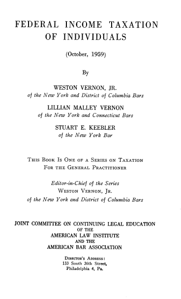 handle is hein.tera/fedini0001 and id is 1 raw text is: 


FEDERAL INCOME TAXATION

          OF   INDIVIDUALS


                (October, 1959)


                     By

            WESTON   VERNON,  JR.
    of the New York and District of Columbia Bars

          LILLIAN  MALLEY  VERNON
       of the New York and Connecticut Bars

             STUART  E. KEEBLER
             of the New York Bar



    THIS BOOK Is ONE OF A SERIES ON TAXATION
         FOR THE GENERAL PRACTITIONER


           Editor-in-Chief of the Series
              WESTON VERNON, JR.
    of the New York and District of Columbia Bars



JOINT COMMITIEE ON CONTINUING LEGAL EDUCATION
                    OF THE
           AMERICAN  LAW INSTITUTE
                   AND THE
          AMERICAN BAR ASSOCIATION

                DIRECTOR'S ADDRESS:
                133 South 36th Street,
                Philadelphia 4, Pa.


