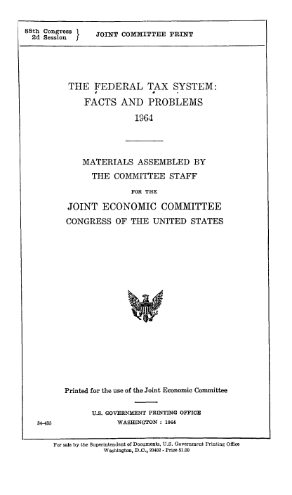 handle is hein.tera/fedtxsys0001 and id is 1 raw text is: 88th Congress
2d Session

JOINT COMMITTEE PRINT

THE FEDERAL TAX SYSTEM:
FACTS AND PROBLEMS
1964

MATERIALS ASSEMBLED BY
THE COMMITTEE STAFF
FOR THE

34-435

JOINT ECONOMIC COMMITTEE
CONGRESS OF THE UNITED STATES
Printed for the use of the Joint Economic Committee
U.S. GOVERNMENT PRINTING OFFICE
WASHINGTON : 1964

For sale by the Superintendent of Documents, U.S. Government Printing Office
Washington, D.C., 20402 - Price $1.00


