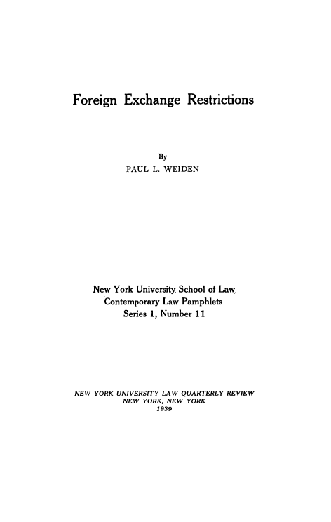 handle is hein.tera/fexrest0001 and id is 1 raw text is: ï»¿Foreign Exchange Restrictions
By
PAUL L. WEIDEN
New York University School of Law,
Contemporary Law Pamphlets
Series 1, Number 11
NEW YORK UNIVERSITY LAW QUARTERLY REVIEW
NEW YORK, NEW YORK
1939


