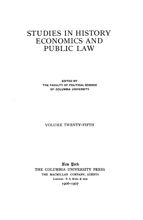 handle is hein.tera/fincclev0001 and id is 1 raw text is: 







STUDIES IN HISTORY

   ECONOMICS AND

      PUBLIC LAW







             EDITED BY
      THE FACULTY OF POLITICAL SCIENCE
         OF COLUMBIA UNIVERSITY








       VOLUME TWENTY-FIFTH









             Nem Park
   THE COLUMBIA UNIVERSITY PRESS
     THE MACMILLAN COMPANY, AGENTS
          LONDON: P. S. KING & SON
             i 906-1907


