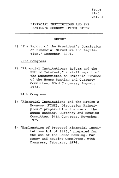 handle is hein.tera/finine0001 and id is 1 raw text is: STUDY
94-3
Vol. 1
FINANCIAL INSTITUTIONS AND THE
NATION'S ECONOMY (FINE) STUDY
REPORT
1) The Report of the President's Commission
on Financial Structure and Regula-
tion, December, 1971.
93rd Congress
2) Financial Institutions: Reform and the
Public Interest, a staff report of
the Subcommittee on Domestic Finance
of the House Banking and Currency
Committee, 93rd Congress, August,
1973.
94th Congress
3) Financial Institutions and the Nation's
Economy (FINE), Discussion Princi-
ples, prepared for the use of the
House Banking, Currency and Housing
Committee, 94th Congress, November,
1975.
4) Explanation of Proposed Financial Insti-
tutions Act of 1976, prepared for
the use of the House Banking, Cur-
rency and Housing Committee, 94th
Congress, February, 1976.


