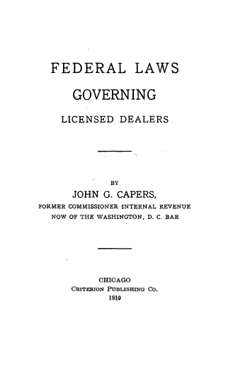 handle is hein.tera/flogninld0001 and id is 1 raw text is: FEDERAL LAWS
GOVERNING
LICENSED DEALERS
BY
JOHN G. CAPERS,
FORMER COMMISSIONER INTERNAL REVENUE
NOW OF THE WASHINGTON, D. C. BAR
CHICAGO
CRITERION PUBLISHING CO.
1910


