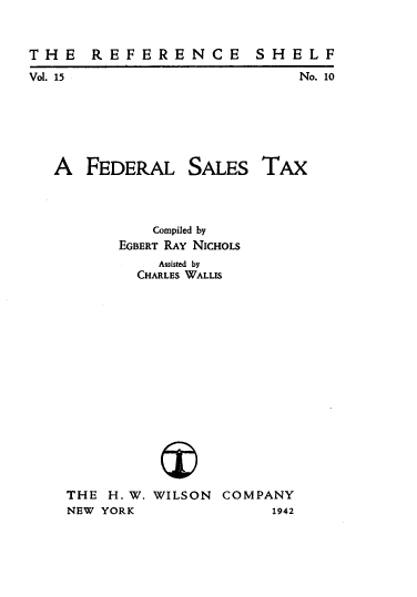 handle is hein.tera/flsstx0001 and id is 1 raw text is: 


T H  E  R E  F E R E N  C E  S H  E L F
Vol. 15                            No. 10


A   FEDERAL


SALES


TAX


           Compiled by
       EGBERT RAY NICHOLS
            Assisted by
         CHARLES WALLIS
















THE  H. W. WILSON   COMPANY
NEW YORK                   1942



