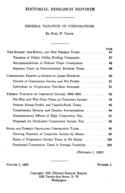 handle is hein.tera/fltnocn0001 and id is 1 raw text is: 

            EDITORIAL RESEARCH REPORTS




            FEDERAL   TAXATION OF CORPORATIONS

                        By BuEL W.  PATCH



                                                             PAGE
THE  BUDGET, THE BONUS, AND NEW FEDERAL TAXES ................      87

    Taxation of Public Utility Holding Companies ................  87
    Recommendations  of Federal Trade Commission ..............     88

    Supreme Court on Discriminatory Business Taxes .............   88

CORPORATION PROFITS AS SOURCE OF ADDED REVENUE ................ 90
    Growth of Corporation Income and Net Profits................. . 91
    Individual vs. Corporation Tax-Rate Increases ................  91

FEDERAL TAXATION OF CORPORATE INCOME, 1909-1934 ................ . 92
    Pre-War and War-Time  Taxes on Corporate Income............ 92
    Present Excess-Profits and Capital-Stock Taxes ................ 93
    Consolidated Returns and Surplus Accumulations.............. 94
    Discriminatory Effects of High Corporation Tax .............   97
    Proposals for Graduated Corporation Income Tax .............   98

STATE AND FOREIGN GRADUATED CORPORATION TAXES ................. 99
    Growing Taxation of Corporate Income by States .............   99
    Rates of Progressive Income Taxes in Six States .......       100
    Graduated Corporation Taxes in Foreign Countries........ .    100

                                           (February 1, 1935)



VOLUME  I, 1935                                         NUMBER  5

               Copyright, 1935, Editorial Research Reports
                    1503 Twenty-first Street, N. W.
                            Washington


