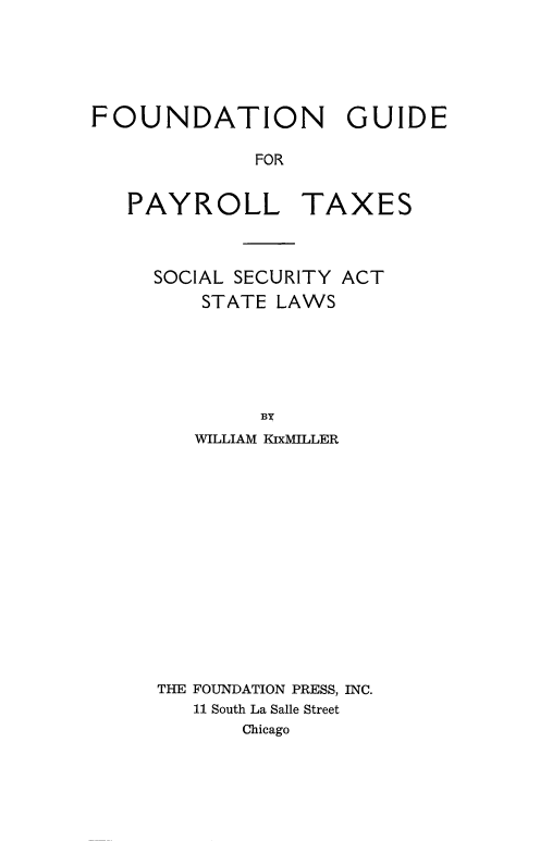 handle is hein.tera/fndgdpy0001 and id is 1 raw text is: 





FOUNDATION GUIDE

             FOR


PAYROLL


TAXES


SOCIAL SECURITY ACT
    STATE LAWS






         BY
   WILLIAM KixMILLER


THE FOUNDATION PRESS, INC.
   11 South La Salle Street
       Chicago


