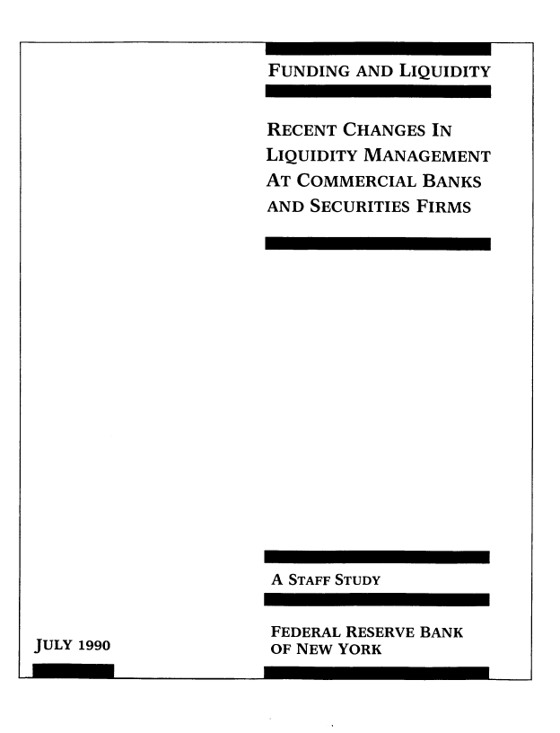 handle is hein.tera/fndlqdt0001 and id is 1 raw text is: 


FUNDING AND LIQUIDITY


RECENT CHANGES IN
LIQUIDITY MANAGEMENT
AT COMMERCIAL BANKS
AND SECURITIES FIRMS


A STAFF STUDY


FEDERAL RESERVE BANK
OF NEW YORK


JULY 1990


