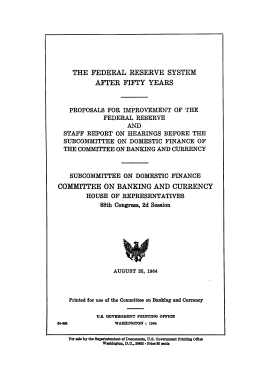 handle is hein.tera/frsfido0001 and id is 1 raw text is: THE FEDERAL RESERVE SYSTEM
AFTER FIFTY YEARS
PROPOSALS FOR IMPROVEMENT OF THE
FEDERAL RESERVE
AND
STAFF REPORT ON HEARINGS BEFORE THE
SUBCOMMITTEE ON DOMESTIC FINANCE OF
THE COMMITTEE ON BANKING AND CURRENCY
SUBCOMMITTEE ON DOMESTIC FINANCE
COMMITTEE ON BANKING AND CURRENCY
HOUSE OF REPRESENTATIVES
88th Congress, 2d Session

AUGUST 25, 1964
Printed for use of the Committee on Banking and Currency

U.S. GOVERNMENT PRINTING OFFICE
WASHINGTON : 1964

84-SM

For sale by the Superintendent of Documents, U.S. Goverment Printing Office
Washington, D.C., 2040 - Price 10 cents


