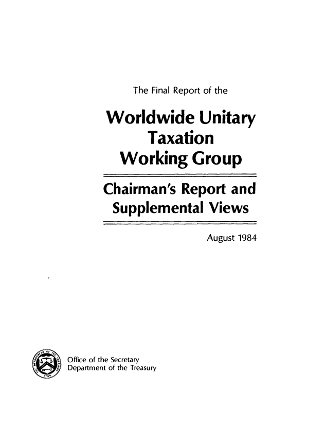 handle is hein.tera/frwutxwg0001 and id is 1 raw text is: 



The Final Report of the


Worldwide Unitary
       Taxation
   Working Group
Chairman's Report and
  Supplemental Views


August 1984


Office of the Secretary
Department of the Treasury


