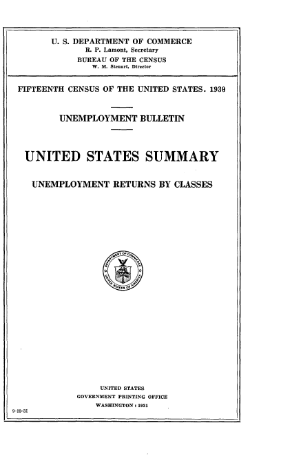 handle is hein.tera/fthcensus0001 and id is 1 raw text is: 




        U. S. DEPARTMENT OF COMMERCE
              R. P. Lamont, Secretary
              BUREAU OF THE CENSUS
                W. M. Steuart, Director


 FIFTEENTH CENSUS OF THE UNITED STATES. 1939



         UNEMPLOYMENT BULLETIN





  UNITED STATES SUMMARY



    UNEMPLOYMENT RETURNS BY CLASSES





























                 UNITED STATES
             GOVERNMENT PRINTING OFFICE
                 WASHINGTON : 1931
9-10-31


