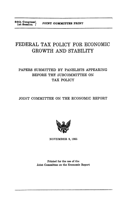 handle is hein.tera/ftpgb0001 and id is 1 raw text is: th Songr}  JOINT COMMITTEE PRINT

FEDERAL TAX POLICY FOR ECONOMIC
GROWTH AND STABILITY
PAPERS SUBMITTED BY PANELISTS APPEARING
BEFORE THE SUBCOMMITTEE ON
TAX POLICY
JOINT COMMITTEE ON THE ECONOMIC REPORT

NOVEMBER 9, 1955
Printed for the use of the
Joint Committee on the Economic Report


