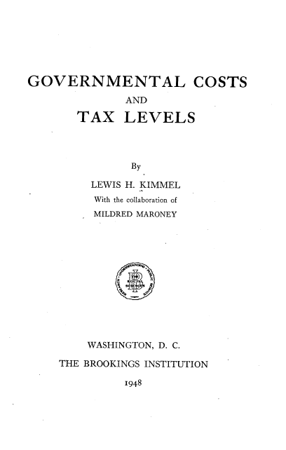 handle is hein.tera/gnmtlcs0001 and id is 1 raw text is: 







GOVERNMENTAL COSTS

              AND


TAX


LEVELS


By


     LEWIS H. KIMMEL
     With the collaboration of
     MILDRED MARONEY













     WASHINGTON, D. C.

THE BROOKINGS INSTITUTION


1948


