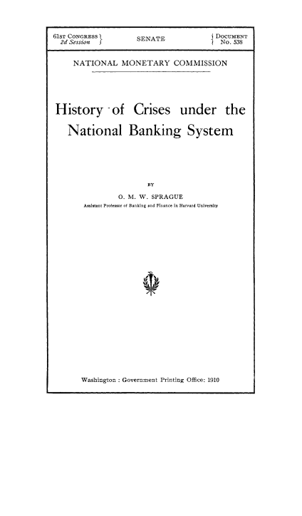 handle is hein.tera/hicnbs0001 and id is 1 raw text is: 


61sT CONGRESS       SENATE             DOCUMENT

  2d Session j                        I No. 538


     NATIONAL MONETARY COMMISSION


History -of


Crises under the


National Banking System






                   BY

            0. M. W. SPRAGUE
    Assistant Professor of Banking and Finance in Harvard University


Washington : Government Printing Office: 1910


